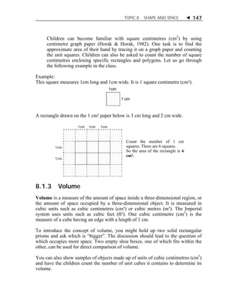 TOPIC 8 SHAPE AND SPACE  147 
Children can become familiar with square centimetres (cm2) by using 
centimetre graph paper (Horak & Horak, 1982). One task is to find the 
approximate area of their hand by tracing it on a graph paper and counting 
the unit squares. Children can also be asked to count the number of square 
centimetres enclosing specific rectangles and polygons. Let us go through 
the following example in the class. 
Example: 
This square measures 1cm long and 1cm wide. It is 1 square centimetre (cm²). 
A rectangle drawn on the 1 cm² paper below is 3 cm long and 2 cm wide. 
Count the number of 1 cm 
squares. There are 6 squares. 
So the area of the rectangle is 6 
cm². 
8.1.3 Volume 
Volume is a measure of the amount of space inside a three-dimensional region, or 
the amount of space occupied by a three-dimensional object. It is measured in 
cubic units such as cubic centimetres (cm³) or cubic metres (m³). The Imperial 
system uses units such as cubic feet (ft³). One cubic centimetre (cm3) is the 
measure of a cube having an edge with a length of 1 cm. 
To introduce the concept of volume, you might hold up two solid rectangular 
prisms and ask which is “bigger”. The discussion should lead to the question of 
which occupies more space. Two empty shoe boxes, one of which fits within the 
other, can be used for direct comparison of volume. 
You can also show samples of objects made up of units of cubic centimetres (cm3) 
and have the children count the number of unit cubes it contains to determine its 
volume. 
 