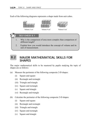148  TOPIC 8 SHAPE AND SPACE 
Each of the following diagrams represents a shape made from unit cubes. 
SELF-CHECK 8.1 
1. Why is the comparison of area more complex than comparison of 
different length? 
2. Explain how you would introduce the concept of volume and its 
unit of measurement. 
MAJOR MATHEMATICAL SKILLS FOR 
SHAPES 
8.2 
The major mathematical skills to be mastered by pupils studying the topic of 
shapes are as follows: 
(a) Measure the perimeter of the following composite 2-D shapes: 
(i) Square and square 
(ii) Rectangle and rectangle 
(iii) Triangle and triangle 
(iv) Square and rectangle 
(v) Square and triangle 
(vi) Rectangle and triangle 
(b) Calculate the perimeter of the following composite 2-D shapes: 
(i) Square and square 
(ii) Rectangle and rectangle 
(iii) Triangle and triangle 
(iv) Square and rectangle 
(v) Square and triangle 
 