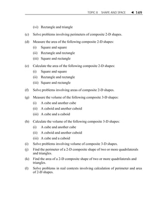 TOPIC 8 SHAPE AND SPACE  149 
(vi) Rectangle and triangle 
(c) Solve problems involving perimeters of composite 2-D shapes. 
(d) Measure the area of the following composite 2-D shapes: 
(i) Square and square 
(ii) Rectangle and rectangle 
(iii) Square and rectangle 
(e) Calculate the area of the following composite 2-D shapes: 
(i) Square and square 
(ii) Rectangle and rectangle 
(iii) Square and rectangle 
(f) Solve problems involving areas of composite 2-D shapes. 
(g) Measure the volume of the following composite 3-D shapes: 
(i) A cube and another cube 
(ii) A cuboid and another cuboid 
(iii) A cube and a cuboid 
(h) Calculate the volume of the following composite 3-D shapes: 
(i) A cube and another cube 
(ii) A cuboid and another cuboid 
(iii) A cube and a cuboid 
(i) Solve problems involving volume of composite 3-D shapes. 
(j) Find the perimeter of a 2-D composite shape of two or more quadrilaterals 
and triangles. 
(k) Find the area of a 2-D composite shape of two or more quadrilaterals and 
triangles. 
(l) Solve problems in real contexts involving calculation of perimeter and area 
of 2-D shapes. 
 
