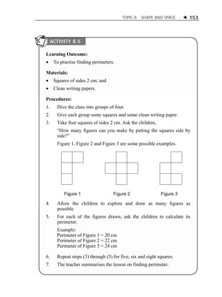 TOPIC 8 SHAPE AND SPACE  153 
ACTIVITY 8.5 
Learning Outcome: 
 To practise finding perimeters. 
Materials: 
 Squares of sides 2 cm; and 
 Clean writing papers. 
Procedures: 
1. Dive the class into groups of four. 
2. Give each group some squares and some clean writing paper. 
3. Take four squares of sides 2 cm. Ask the children, 
“How many figures can you make by putting the squares side by 
side?” 
Figure 1, Figure 2 and Figure 3 are some possible examples. 
Figure 1 Figure 2 Figure 3 
4. Allow the children to explore and draw as many figures as 
possible. 
5. For each of the figures drawn, ask the children to calculate its 
perimeter. 
Example: 
Perimeter of Figure 1 = 20 cm 
Perimeter of Figure 2 = 22 cm 
Perimeter of Figure 3 = 24 cm 
6. Repeat steps (3) through (5) for five, six and eight squares. 
7. The teacher summarises the lesson on finding perimeter. 
 