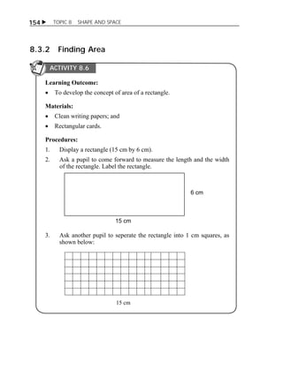 154  TOPIC 8 SHAPE AND SPACE 
8.3.2 Finding Area 
ACTIVITY 8.6 
Learning Outcome: 
 To develop the concept of area of a rectangle. 
Materials: 
 Clean writing papers; and 
 Rectangular cards. 
Procedures: 
1. Display a rectangle (15 cm by 6 cm). 
2. Ask a pupil to come forward to measure the length and the width 
of the rectangle. Label the rectangle. 
6 cm 
15 cm 
3. Ask another pupil to seperate the rectangle into 1 cm squares, as 
shown below: 
15 cm 
 