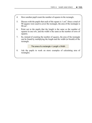 TOPIC 8 SHAPE AND SPACE  155 
4. Have another pupil count the number of squares in the rectangle. 
5. Discuss with the pupils that each of the square is 1 cm2. Since a total of 
90 squares were used to cover the rectangle, the area of the rectangle is 
90 cm2. 
6. Point out to the pupils that the length is the same as the number of 
squares in one row, and the width is the same as the number of rows of 
squares. 
7. So, instead of counting the number of squares, the area of the rectangle 
can be found by multiplying the length and the width (or breath) of the 
rectangle. 
The area of a rectangle = Length x Width 
8. Ask the pupils to work on more examples of calculating area of 
rectangles. 
 