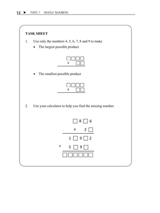 12  TOPIC 1 WHOLE NUMBERS 
TASK SHEET 
ACTIVITY 1 
1. Use only the numbers 4, 5, 6, 7, 8 and 9 to make 
 The largest possible product 
X 
 The smallest possible product 
X 
2. Use your calculator to help you find the missing number. 
X 
8 6 
2 
1 9 2 
+ 5 9 
 