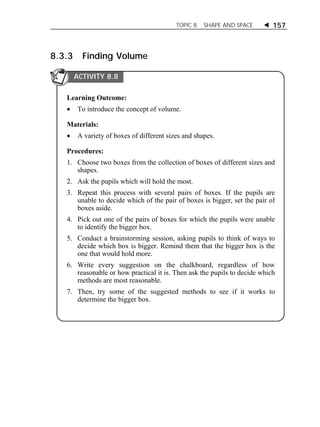 TOPIC 8 SHAPE AND SPACE  157 
8.3.3 Finding Volume 
ACTIVITY 8.8 
Learning Outcome: 
 To introduce the concept of volume. 
Materials: 
 A variety of boxes of different sizes and shapes. 
Procedures: 
1. Choose two boxes from the collection of boxes of different sizes and 
shapes. 
2. Ask the pupils which will hold the most. 
3. Repeat this process with several pairs of boxes. If the pupils are 
unable to decide which of the pair of boxes is bigger, set the pair of 
boxes aside. 
4. Pick out one of the pairs of boxes for which the pupils were unable 
to identify the bigger box. 
5. Conduct a brainstorming session, asking pupils to think of ways to 
decide which box is bigger. Remind them that the bigger box is the 
one that would hold more. 
6. Write every suggestion on the chalkboard, regardless of how 
reasonable or how practical it is. Then ask the pupils to decide which 
methods are most reasonable. 
7. Then, try some of the suggested methods to see if it works to 
determine the bigger box. 
 