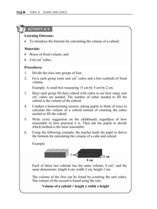 158  TOPIC 8 SHAPE AND SPACE 
ACTIVITY 8.9 
Learning Outcome: 
 To introduce the formula for calculating the volume of a cuboid. 
Materials: 
 Boxes of fixed volume; and 
 Unit cm3 cubes. 
Procedures: 
1. Divide the class into groups of four. 
2. Give each group some unit cm3 cubes and a box (cuboid) of fixed 
volume. 
Example: A small box measuring 15 cm by 5 cm by 2 cm. 
3. Have each group fill their cuboid with cubes to see how many unit 
cm3 cubes are needed. The number of cubes needed to fill the 
cuboid is the volume of the cuboid. 
4. Conduct a brainstorming session, asking pupils to think of ways to 
calculate the volume of a cuboid instead of counting the cubes 
needed to fill the cuboid. 
5. Write every suggestion on the chalkboard, regardless of how 
reasonable or how practical it is. Then ask the pupils to decide 
which method is the most reasonable. 
6. Using the following example, the teacher leads the pupil to derive 
the formula for calculating the volume of a cube and cuboid. 
Example 
Each of these two cuboids has the same volume, 8 cm³, and the 
same dimensions: length 4 cm, width 2 cm, height 1 cm. 
The volume of the first can be found by counting the unit cubes. 
The volume of the second is found using the rule: 
Volume of a cuboid = length x width x height 
 