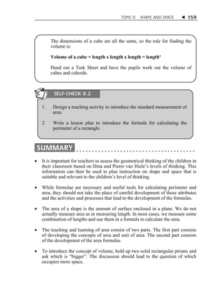 TOPIC 8 SHAPE AND SPACE  159 
The dimensions of a cube are all the same, so the rule for finding the 
volume is: 
Volume of a cube = length x length x length = length³ 
Hand out a Task Sheet and have the pupils work out the volume of 
cubes and cuboids. 
SELF-CHECK 8.2 
1. Design a teaching activity to introduce the standard measurement of 
area. 
2. Write a lesson plan to introduce the formula for calculating the 
perimeter of a rectangle. 
 It is important for teachers to assess the geometrical thinking of the children in 
their classroom based on Dina and Pierre van Hiele’s levels of thinking. This 
information can then be used to plan instruction on shape and space that is 
suitable and relevant to the children’s level of thinking. 
 While formulae are necessary and useful tools for calculating perimeter and 
area, they should not take the place of careful development of these attributes 
and the activities and processes that lead to the development of the formulas. 
 The area of a shape is the amount of surface enclosed in a plane. We do not 
actually measure area as in measuring length. In most cases, we measure some 
combination of lengths and use them in a formula to calculate the area. 
 The teaching and learning of area consist of two parts. The first part consists 
of developing the concepts of area and unit of area. The second part consists 
of the development of the area formulas. 
 To introduce the concept of volume, hold up two solid rectangular prisms and 
ask which is “bigger”. The discussion should lead to the question of which 
occupies more space. 
 