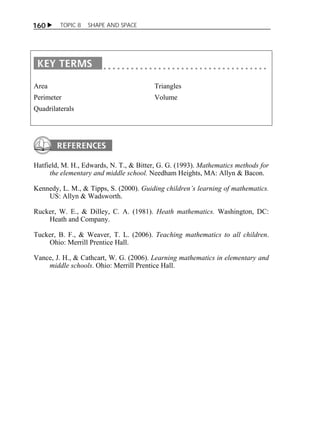 160  TOPIC 8 SHAPE AND SPACE 
Area 
Perimeter 
Quadrilaterals 
Triangles 
Volume 
Hatfield, M. H., Edwards, N. T., & Bitter, G. G. (1993). Mathematics methods for 
the elementary and middle school. Needham Heights, MA: Allyn & Bacon. 
Kennedy, L. M., & Tipps, S. (2000). Guiding children’s learning of mathematics. 
US: Allyn & Wadsworth. 
Rucker, W. E., & Dilley, C. A. (1981). Heath mathematics. Washington, DC: 
Heath and Company. 
Tucker, B. F., & Weaver, T. L. (2006). Teaching mathematics to all children. 
Ohio: Merrill Prentice Hall. 
Vance, J. H., & Cathcart, W. G. (2006). Learning mathematics in elementary and 
middle schools. Ohio: Merrill Prentice Hall. 
 