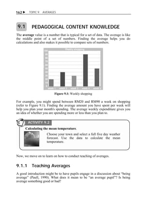  TOPIC 9 AVERAGES 
162 
PEDAGOGICAL CONTENT KNOWLEDGE 
9.1 
The average value is a number that is typical for a set of data. The average is like 
the middle point of a set of numbers. Finding the average helps you do 
calculations and also makes it possible to compare sets of numbers. 
Figure 9.1: Weekly shopping 
For example, you might spend between RM20 and RM90 a week on shopping 
(refer to Figure 9.1). Finding the average amount you have spent per week will 
help you plan your month's spending. The average weekly expenditure gives you 
an idea of whether you are spending more or less than you plan to. 
ACTIVITY 9.2 
Calculating the mean temperature. 
Choose your town and select a full five day weather 
forecast. Use the data to calculate the mean 
temperature. 
Now, we move on to learn on how to conduct teaching of averages. 
9.1.1 Teaching Averages 
A good introduction might be to have pupils engage in a discussion about “being 
average” (Paull, 1990). What does it mean to be “an average pupil”? Is being 
average something good or bad? 
 