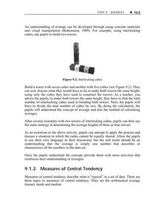 TOPIC 9 AVERAGES  163 
An understanding of average can be developed through using concrete materials 
and visual manipulation (Rubenstein, 1989). For example, using interlocking 
cubes, ask pupils to build two towers. 
Figure 9.2: Interlocking cubes 
Build a tower with seven cubes and another with five cubes (see Figure 9.2). They 
can now discuss what they would have to do to make both towers the same height, 
using only the cubes they have used to construct the towers. As a teacher, you 
advise the pupils, to make both towers the same height, they have to find the total 
number of interlocking cubes used in building both towers. Next, the pupils will 
have to divide the total number of cubes by two. By doing the calculation, the 
pupils will understand the concept of average and also the method of calculating 
averages. 
After several examples with two towers of interlocking cubes, pupils can then use 
the same strategy in determining the average heights of three or four towers. 
As an extension to the above activity, pupils can attempt to apply the process and 
discuss a situation in which the cubes cannot be equally shared. Allow the pupils 
to use their own language in their discussion, but the end result should be an 
understanding that the average is simply one number that describes or 
characterizes all the numbers in the data set. 
Once the pupils understand the concept, provide them with more activities that 
reinforces their understanding of averages. 
9.1.2 Measures of Central Tendency 
Measures of central tendency describe what is “typical” in a set of data. There are 
three types or measures of central tendency. They are the arithmetical average 
(mean), mode and median. 
 