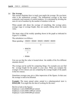  TOPIC 9 AVERAGES 
164 
(a) The Average 
This section illustrates how to teach your pupils the average. Do you know 
what is the arithmetical average? The arithmetical average is the most 
commonly used measure of central tendency. It is calculated by dividing the 
sum of a set of numbers by the number of numbers in the set. 
When people talk about the average of something, like average price, 
average wage or average height, they are usually talking about the mean 
value. 
The mean value of the weekly spending shown in the graph as indicated in 
Figure 9.1 is RM46. 
The calculation is as follows: 
Mean spending = RM20 + RM40 + RM30 + RM90 + RM50 
---------------------------------------------------- 
5 
= RM230 
--------- 
5 
= RM46 
Can you see that the value is located about the middle of the five different 
amounts shown? 
The average can be useful for comparing things. For example you can find 
the average height for the pupils in your class. When you compare the 
averages of two classes you are comparing the average height of the pupils 
in the two classes. 
Sometimes averages may give a false impression of the figures. In that case 
the average is said to be distorted. 
Example: The mean annual salary earned in a pharmaceutical store is 
RM42,200. You might like the idea of working for the store! 
But let us look at the figures: 
Employee 1 earns RM8,000 per annum 
Employee 2 earns RM11,000 per annum 
Employee 3 earns RM9,000 per annum 
 