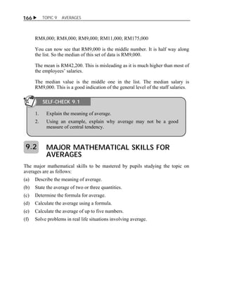  TOPIC 9 AVERAGES 
166 
RM8,000; RM8,000; RM9,000; RM11,000; RM175,000 
You can now see that RM9,000 is the middle number. It is half way along 
the list. So the median of this set of data is RM9,000. 
The mean is RM42,200. This is misleading as it is much higher than most of 
the employees’ salaries. 
The median value is the middle one in the list. The median salary is 
RM9,000. This is a good indication of the general level of the staff salaries. 
SELF-CHECK 9.1 
1. Explain the meaning of average. 
2. Using an example, explain why average may not be a good 
measure of central tendency. 
MAJOR MATHEMATICAL SKILLS FOR 
AVERAGES 
9.2 
The major mathematical skills to be mastered by pupils studying the topic on 
averages are as follows: 
(a) Describe the meaning of average. 
(b) State the average of two or three quantities. 
(c) Determine the formula for average. 
(d) Calculate the average using a formula. 
(e) Calculate the average of up to five numbers. 
(f) Solve problems in real life situations involving average. 
 