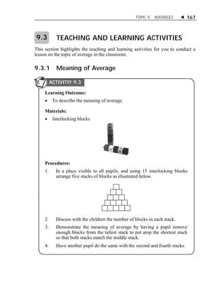 TOPIC 9 AVERAGES  167 
TEACHING AND LEARNING ACTIVITIES 
9.3 
This section highlights the teaching and learning activities for you to conduct a 
lesson on the topic of average in the classroom. 
9.3.1 Meaning of Average 
ACTIVITIY 9.3 
Learning Outcome: 
 To describe the meaning of average. 
Materials: 
 Interlocking blocks 
Procedures: 
1. In a place visible to all pupils, and using 15 interlocking blocks 
arrange five stacks of blocks as illustrated below. 
2. Discuss with the children the number of blocks in each stack. 
3. Demonstrate the meaning of average by having a pupil remove 
enough blocks from the tallest stack to put atop the shortest stack 
so that both stacks match the middle stack. 
4. Have another pupil do the same with the second and fourth stacks. 
 