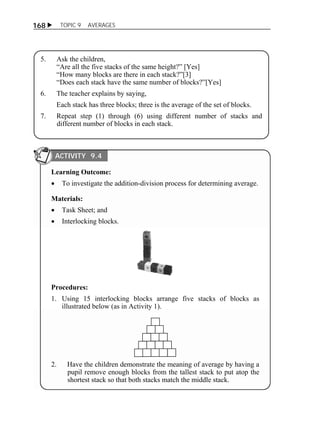  TOPIC 9 AVERAGES 
168 
5. Ask the children, 
“Are all the five stacks of the same height?” [Yes] 
“How many blocks are there in each stack?”[3] 
“Does each stack have the same number of blocks?”[Yes] 
6. The teacher explains by saying, 
Each stack has three blocks; three is the average of the set of blocks. 
7. Repeat step (1) through (6) using different number of stacks and 
different number of blocks in each stack. 
ACTIVITY 9.4 
Learning Outcome: 
 To investigate the addition-division process for determining average. 
Materials: 
 Task Sheet; and 
 Interlocking blocks. 
Procedures: 
1. Using 15 interlocking blocks arrange five stacks of blocks as 
illustrated below (as in Activity 1). 
2. Have the children demonstrate the meaning of average by having a 
pupil remove enough blocks from the tallest stack to put atop the 
shortest stack so that both stacks match the middle stack. 
 