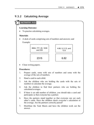 TOPIC 9 AVERAGES  171 
9.3.2 Calculating Average 
Learning Outcome: 
 To practise calculating averages. 
Materials: 
 A deck of cards comprising sets of numbers and answers; and 
Example: 
 Clean writing papers. 
Procedures: 
1. Prepare cards, some with sets of numbers and some with the 
average of the sets of numbers. 
2. Hand a card to each child. 
3. Ask the children who are holding the cards with the sets of 
numbers to calculate the average. 
4. Ask the children to find their partners who are holding the 
calculated averages. 
5. If there is an odd number of children, you should take a card and 
participate so that everyone has a partner. 
6. Have the partners stand together so that everyone can see each 
other’s cards. Have the children check everyone’s calculation of 
the average. Are the partners correctly paired? 
7. Distribute the Task Sheets and have the children work out the 
answer. 
4.66, 9, 0.12, and 
13.5 
8604, 777, 20, 1639 
and 535 
2315 6.82 
ACTIVITIY 9.5 
 