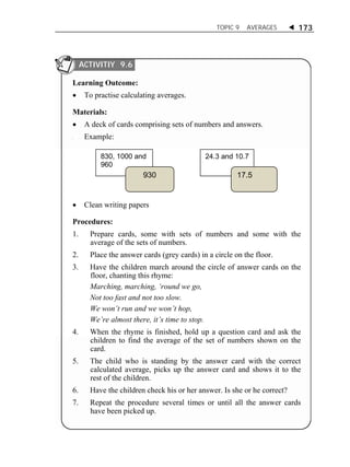 TOPIC 9 AVERAGES  173 
ACTIVITIY 9.6 
Learning Outcome: 
 To practise calculating averages. 
Materials: 
 A deck of cards comprising sets of numbers and answers. 
a Example: 
830, 1000 and 
960 
930 
24.3 and 10.7 
17.5 
 Clean writing papers 
Procedures: 
1. Prepare cards, some with sets of numbers and some with the 
average of the sets of numbers. 
2. Place the answer cards (grey cards) in a circle on the floor. 
3. Have the children march around the circle of answer cards on the 
floor, chanting this rhyme: 
Marching, marching, ‘round we go, 
Not too fast and not too slow. 
We won’t run and we won’t hop, 
We’re almost there, it’s time to stop. 
4. When the rhyme is finished, hold up a question card and ask the 
children to find the average of the set of numbers shown on the 
card. 
5. The child who is standing by the answer card with the correct 
calculated average, picks up the answer card and shows it to the 
rest of the children. 
6. Have the children check his or her answer. Is she or he correct? 
7. Repeat the procedure several times or until all the answer cards 
have been picked up. 
 