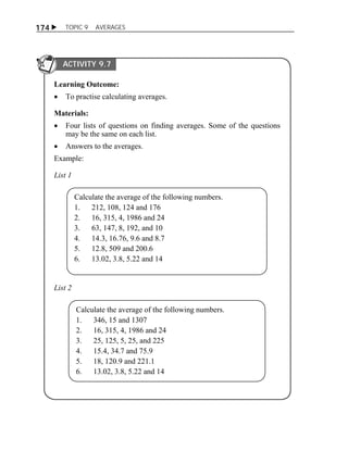  TOPIC 9 AVERAGES 
174 
ACTIVITY 9.7 
Learning Outcome: 
 To practise calculating averages. 
Materials: 
 Four lists of questions on finding averages. Some of the questions 
may be the same on each list. 
 Answers to the averages. 
Example: 
List 1 
Calculate the average of the following numbers. 
1. 212, 108, 124 and 176 
2. 16, 315, 4, 1986 and 24 
3. 63, 147, 8, 192, and 10 
4. 14.3, 16.76, 9.6 and 8.7 
5. 12.8, 509 and 200.6 
6. 13.02, 3.8, 5.22 and 14 
List 2 
Calculate the average of the following numbers. 
1. 346, 15 and 1307 
2. 16, 315, 4, 1986 and 24 
3. 25, 125, 5, 25, and 225 
4. 15.4, 34.7 and 75.9 
5. 18, 120.9 and 221.1 
6. 13.02, 3.8, 5.22 and 14 
 