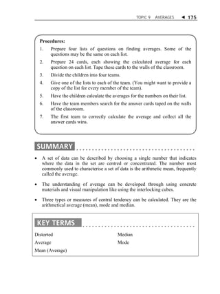 TOPIC 9 AVERAGES  175 
Procedures: 
1. Prepare four lists of questions on finding averages. Some of the 
questions may be the same on each list. 
2. Prepare 24 cards, each showing the calculated average for each 
question on each list. Tape these cards to the walls of the classroom. 
3. Divide the children into four teams. 
4. Give one of the lists to each of the team. (You might want to provide a 
copy of the list for every member of the team). 
5. Have the children calculate the averages for the numbers on their list. 
6. Have the team members search for the answer cards taped on the walls 
 A set of data can be described by choosing a single number that indicates 
where the data in the set are centred or concentrated. The number most 
commonly used to characterise a set of data is the arithmetic mean, frequently 
called the average. 
 The understanding of average can be developed through using concrete 
materials and visual manipulation like using the interlocking cubes. 
 Three types or measures of central tendency can be calculated. They are the 
arithmetical average (mean), mode and median. 
Distorted 
Average 
Mean (Average) 
Median 
Mode 
of the classroom. 
7. The first team to correctly calculate the average and collect all the 
answer cards wins. 
 