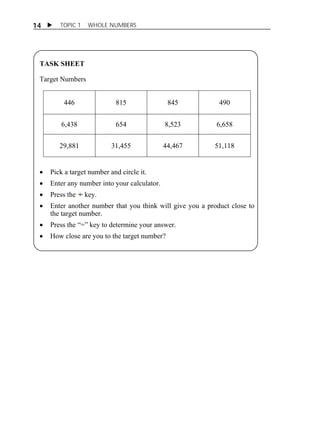 14  TOPIC 1 WHOLE NUMBERS 
TASK SHEET 
Target Numbers 
446 815 845 490 
6,438 654 8,523 6,658 
29,881 31,455 44,467 51,118 
 Pick a target number and circle it. 
 Enter any number into your calculator. 
 Press the key. 
 Enter another number that you think will give you a product close to 
the target number. 
 Press the “=” key to determine your answer. 
 How close are you to the target number? 
 
