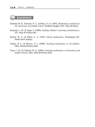  TOPIC 9 AVERAGES 
176 
Hatfield, M. H., Edwards, N. T., & Bitter, G. G. (1993). Mathematics methods for 
the elementary and middle school. Needham Heights, MA: Allyn & Bacon. 
Kennedy, L. M., & Tipps, S. (2000). Guiding children’s learning of mathematics. 
US: Allyn & Wadsworth. 
Rucker, W. E., & Dilley, C. A. (1981). Heath mathematics. Washington DC: 
Heath and Company. 
Tucker, B. F., & Weaver, T. L. (2006). Teaching mathematics to all children. 
Ohio: Merrill Prentice Hall. 
Vance, J. H., & Cathcart, W. G. (2006). Learning mathematics in elementary and 
middle Schools. Ohio: Merrill Prentice Hall. 
 