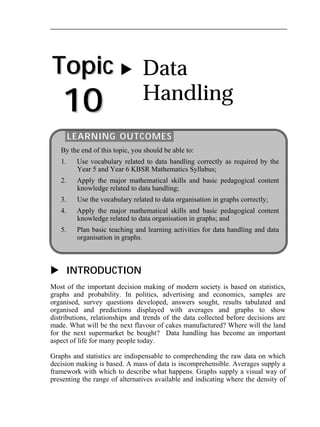 Topic 
10 
 Data 
Handling 
LEARNING OUTCOMES 
By the end of this topic, you should be able to: 
1. Use vocabulary related to data handling correctly as required by the 
Year 5 and Year 6 KBSR Mathematics Syllabus; 
2. Apply the major mathematical skills and basic pedagogical content 
knowledge related to data handling; 
3. Use the vocabulary related to data organisation in graphs correctly; 
4. Apply the major mathematical skills and basic pedagogical content 
knowledge related to data organisation in graphs; and 
5. Plan basic teaching and learning activities for data handling and data 
organisation in graphs. 
 INTRODUCTION 
Most of the important decision making of modern society is based on statistics, 
graphs and probability. In politics, advertising and economics, samples are 
organised, survey questions developed, answers sought, results tabulated and 
organised and predictions displayed with averages and graphs to show 
distributions, relationships and trends of the data collected before decisions are 
made. What will be the next flavour of cakes manufactured? Where will the land 
for the next supermarket be bought? Data handling has become an important 
aspect of life for many people today. 
Graphs and statistics are indispensable to comprehending the raw data on which 
decision making is based. A mass of data is incomprehensible. Averages supply a 
framework with which to describe what happens. Graphs supply a visual way of 
presenting the range of alternatives available and indicating where the density of 
 