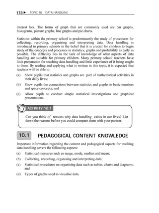 178  TOPIC 10 DATA HANDLING 
interest lies. The forms of graph that are commonly used are bar graphs, 
histograms, picture graphs, line graphs and pie charts. 
Statistics within the primary school is predominantly the study of procedures for 
collecting, recording, organising and interpreting data. Data handling is 
introduced in primary schools in the belief that it is crucial for children to begin 
study of the concepts and processes in statistics, graphs and probability as early as 
possible. The difficulty lies in the lack of knowledge of what aspects of data 
handling are suitable for primary children. Many primary school teachers have 
little preparation for teaching data handling and little experience of it being taught 
to them. By reading and applying what is written in this topic, it is expected that 
teachers will be able to: 
(a) Show pupils that statistics and graphs are part of mathematical activities in 
their daily lives; 
(b) Show pupils the connections between statistics and graphs to basic numbers 
and space concepts; and 
(c) Allow pupils to conduct simple statistical investigations and graphical 
presentations. 
ACTIVITY 10.1 
Can you think of reasons why data handling exists in our lives? List 
down the reasons before you could compare them with your partner. 
PEDAGOGICAL CONTENT KNOWLEDGE 
10.1 
Important information regarding the content and pedagogical aspects for teaching 
data handling covers the following aspects: 
(a) Statistical measures such as range, mode, median and mean; 
(b) Collecting, recording, organising and interpreting data; 
(c) Statistical procedures on organising data such as tables, charts and diagrams; 
and 
(d) Types of graphs used to visualise data. 
 