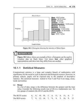 TOPIC 10 DATA HANDLING  179 
Mean: 60.07 inches 
Median: 62.50 inches 
Range: 42 inches 
Variance: 117.681 
Standard deviation: 10.85 inches 
Minimum: 36 inches 
Maximum: 78 inches 
First quartile: 51.63 inches 
Third quartile: 67.38 inches 
Count: 58 bears 
Sum: 3438.1 inches 
2 
1 
0 
Black Bears 
3 4 5 6 7 8 
Frequency 
Length in Inches 
Figure 10.1: Histogram showing the statistics of Black Bears 
ACTIVITY 10.2 
Figure 10.1 above shows an example of how a histogram can be used to 
visualize data on black bears. List down four other graphical 
representations and show how they differ from one another. 
10.1.1 Statistical Measures 
Computational statistics is a large and complex branch of mathematics with 
significance for the social as well as physical and biological sciences. However, in 
primary schools, pupils will be exposed only to the simplest of descriptive 
statistics. The statistical measures studied in Year 5 and Year 6 are range, mean, 
mode and median. 
(a) Range 
In a list of data, range is the difference between the greatest and the least 
value. Consider the following results (out of 20) in a mathematics test for 
two groups of students (the BLUE and the RED): 
The BLUE scores: 6, 8, 10, 10, 5, 6, 11, 8, 11, 6, 7 
The RED scores: 7, 9, 12, 14, 7, 9, 9, 5, 16, 9, 13 
 