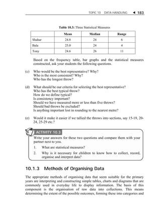 TOPIC 10 DATA HANDLING  183 
Table 10.3: Three Statistical Measures 
Mean Median Range 
Shahar 24.8 24 6 
Bala 25.0 24 4 
Tony 24.6 26 11 
Based on the frequency table, bar graphs and the statistical measures 
constructed, ask your students the following questions. 
(c) Who would be the best representative? Why? 
Who is the most consistent? Why? 
Who has the longest throw? 
(d) What should be our criteria for selecting the best representative? 
Who has the best typical throw? 
How do we define typical? 
Is consistency important? 
Should we have measured more or less than five throws? 
Should bad throws be excluded? 
Is anything important lost in rounding to the nearest metre? 
(e) Would it make it easier if we tallied the throws into sections, say 15-19, 20- 
24, 25-29 etc.? 
ACTIVITY 10.3 
Write your answers for these two questions and compare them with your 
partner next to you. 
1. What are statistical measures? 
2. Why is it necessary for children to know how to collect, record, 
organise and interpret data? 
10.1.3 Methods of Organising Data 
The appropriate methods of organising data that seem suitable for the primary 
years are interpreting and constructing simple tables, charts and diagrams that are 
commonly used in everyday life to display information. The basis of this 
component is the organisation of raw data into collections. This means 
determining the extent of the possible outcomes, forming these into categories and 
 