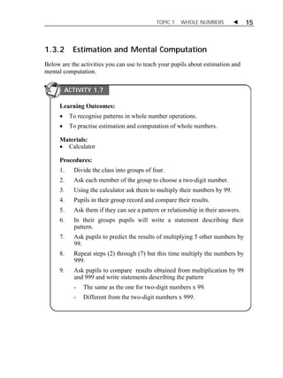 TOPIC 1 WHOLE NUMBERS  15 
1.3.2 Estimation and Mental Computation 
Below are the activities you can use to teach your pupils about estimation and 
mental computation. 
ACTIVITY 1.7 
Learning Outcomes: 
 To recognise patterns in whole number operations. 
 To practise estimation and computation of whole numbers. 
Materials: 
 Calculator 
Procedures: 
1. Divide the class into groups of four. 
2. Ask each member of the group to choose a two-digit number. 
3. Using the calculator ask them to multiply their numbers by 99. 
4. Pupils in their group record and compare their results. 
5. Ask them if they can see a pattern or relationship in their answers. 
6. In their groups pupils will write a statement describing their 
pattern. 
7. Ask pupils to predict the results of multiplying 5 other numbers by 
99. 
8. Repeat steps (2) through (7) but this time multiply the numbers by 
999. 
9. Ask pupils to compare results obtained from multiplication by 99 
and 999 and write statements describing the pattern 
- The same as the one for two-digit numbers x 99. 
- Different from the two-digit numbers x 999. 
 