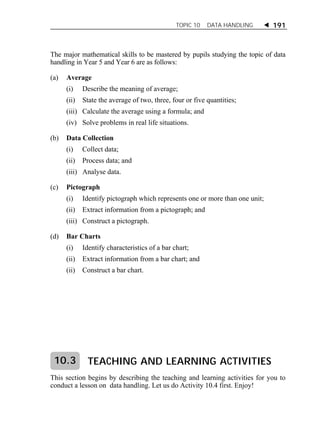 TOPIC 10 DATA HANDLING  191 
The major mathematical skills to be mastered by pupils studying the topic of data 
handling in Year 5 and Year 6 are as follows: 
(a) Average 
(i) Describe the meaning of average; 
(ii) State the average of two, three, four or five quantities; 
(iii) Calculate the average using a formula; and 
(iv) Solve problems in real life situations. 
(b) Data Collection 
(i) Collect data; 
(ii) Process data; and 
(iii) Analyse data. 
(c) Pictograph 
(i) Identify pictograph which represents one or more than one unit; 
(ii) Extract information from a pictograph; and 
(iii) Construct a pictograph. 
(d) Bar Charts 
(i) Identify characteristics of a bar chart; 
(ii) Extract information from a bar chart; and 
(ii) Construct a bar chart. 
TEACHING AND LEARNING ACTIVITIES 
10.3 
This section begins by describing the teaching and learning activities for you to 
conduct a lesson on data handling. Let us do Activity 10.4 first. Enjoy! 
 