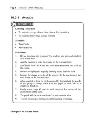 192  TOPIC 10 DATA HANDLING 
10.3.1 Average 
ACTIVITY 10.4 
Learning Outcomes: 
 To state the average of two, three, four or five quantities 
 To calculate the average using a formula 
Materials: 
 Task Cards 
 Answer Sheets 
Procedure: 
1. Divide the class into groups of five students and give each student 
an Answer Sheet. 
2. Ask the students to write their name on the Answer Sheet. 
3. Shuffle the Five Task Cards and place them face down in a stack at 
the centre. 
4. Instruct each player to begin by drawing a card from the stack. 
5. Instruct the player to write all the answers to the questions in the 
card drawn on the Answer Sheet. 
6. After a period of time (to be determined by the teacher), the pupils 
in the group exchange cards with the pupil on their left in a 
clockwise direction. 
7. Pupils repeat steps (5 and 6) until everyone has answered the 
questions in all the cards. 
8. The pupil with the most number of correct answers, wins. 
9. Teacher summarises the lesson on the meaning of average. 
Example of an Answer Sheet: 
 