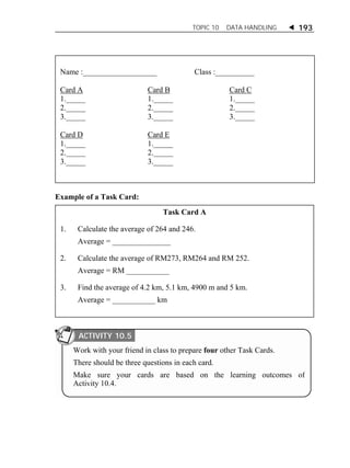 TOPIC 10 DATA HANDLING  193 
Name :___________________ Class :__________ 
Card A Card B Card C 
1._____ 1._____ 1._____ 
2._____ 2._____ 2._____ 
3._____ 3._____ 3._____ 
Card D Card E 
1._____ 1._____ 
2._____ 2._____ 
3._____ 3._____ 
Example of a Task Card: 
Task Card A 
1. Calculate the average of 264 and 246. 
Average = _______________ 
2. Calculate the average of RM273, RM264 and RM 252. 
Average = RM ___________ 
3. Find the average of 4.2 km, 5.1 km, 4900 m and 5 km. 
Average = ___________ km 
ACTIVITY 10.5 
Work with your friend in class to prepare four other Task Cards. 
There should be three questions in each card. 
Make sure your cards are based on the learning outcomes of 
Activity 10.4. 
 