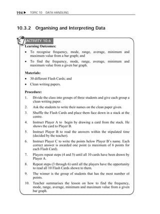 194  TOPIC 10 DATA HANDLING 
10.3.2 Organising and Interpreting Data 
ACTIVITY 10.6 
Learning Outcomes: 
 To recognise frequency, mode, range, average, minimum and 
maximum value from a bar graph; and 
 To find the frequency, mode, range, average, minimum and 
maximum value from a given bar graph. 
Materials: 
 30 different Flash Cards; and 
 Clean writing papers. 
Procedure: 
1. Divide the class into groups of three students and give each group a 
clean writing paper. 
2. Ask the students to write their names on the clean paper given. 
3. Shuffle the Flash Cards and place them face down in a stack at the 
centre. 
4. Instruct Player A to begin by drawing a card from the stack. He 
shows the card to Player B. 
5. Instruct Player B to read the answers within the stipulated time 
(decided by the teacher). 
6. Instruct Player C to write the points below Player B’s name. Each 
correct answer is awarded one point (a maximum of 6 points for 
each Flash Card). 
7. Players repeat steps (4 and 5) until all 10 cards have been drawn by 
Player A. 
8. Repeat steps (3 through 6) until all the players have the opportunity 
to read all 10 Flash Cards shown to them. 
9. The winner is the group of students that has the most number of 
points. 
10. Teacher summarises the lesson on how to find the frequency, 
mode, range, average, minimum and maximum value from a given 
bar graph. 
 