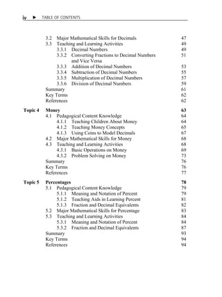 i v X TABLE OF CONTENTS 
3.2 Major Mathematical Skills for Decimals 47 
3.3 Teaching and Learning Activities 49 
3.3.1 Decimal Numbers 49 
3.3.2 Converting Fractions to Decimal Numbers 51 
and Vice Versa 
3.3.3 Addition of Decimal Numbers 53 
3.3.4 Subtraction of Decimal Numbers 55 
3.3.5 Multiplication of Decimal Numbers 57 
3.3.6 Division of Decimal Numbers 59 
Summary 61 
Key Terms 62 
References 62 
Topic 4 Money 63 
4.1 Pedagogical Content Knowledge 64 
4.1.1 Teaching Children About Money 64 
4.1.2 Teaching Money Concepts 65 
4.1.3 Using Coins to Model Decimals 67 
4.2 Major Mathematical Skills for Money 68 
4.3 Teaching and Learning Activities 68 
4.3.1 Basic Operations on Money 69 
4.3.2 Problem Solving on Money 73 
Summary 76 
Key Terms 76 
References 77 
Topic 5 Percentages 78 
5.1 Pedagogical Content Knowledge 79 
5.1.1 Meaning and Notation of Percent 79 
5.1.2 Teaching Aids in Learning Percent 81 
5.1.3 Fraction and Decimal Equivalents 82 
5.2 Major Mathematical Skills for Percentage 83 
5.3 Teaching and Learning Activities 84 
5.3.1 Meaning and Notation of Percent 84 
5.3.2 Fraction and Decimal Equivalents 87 
Summary 93 
Key Terms 94 
References 94 
 