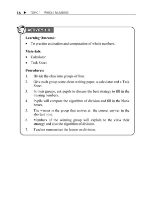 16  TOPIC 1 WHOLE NUMBERS 
ACTIVITY 1.8 
Learning Outcome: 
 To practise estimation and computation of whole numbers. 
Materials: 
 Calculator 
 Task Sheet 
Procedures: 
1. Divide the class into groups of four. 
2. Give each group some clean writing paper, a calculator and a Task 
Sheet. 
3. In their groups, ask pupils to discuss the best strategy to fill in the 
missing numbers. 
4. Pupils will compute the algorithm of division and fill in the blank 
boxes. 
5. The winner is the group that arrives at the correct answer in the 
shortest time. 
6. Members of the winning group will explain to the class their 
strategy and also the algorithm of division. 
7. Teacher summarises the lesson on division. 
 