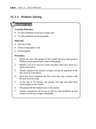 198  TOPIC 10 DATA HANDLING 
10.3.4 Problem Solving 
ACTIVITY 10.10 
Learning Outcomes: 
 To solve problems involving average; and 
 To solve problems involving graphs. 
Materials: 
 Activity Cards; 
 Clean writing papers; and 
 Colour pencils. 
Procedure: 
1. Divide the class into groups of four pupils and give each group a 
different colour pencil and a clean writing paper. 
2. Shuffle a set of 12 Activity Cards and place them face down in a 
stack at the centre. 
3. Teacher signals to the students to begin solving the questions in the 
first Activity Card drawn. 
4. Once they have completed the first Card, they may continue with 
the next Activity Card. 
5. At the end of 10 minutes, the groups will stop and hand their 
answer papers to the teacher. 
6. The group with the highest score is the winner. 
7. Teacher summarises the lesson on how to solve problems in real 
contexts involving averages and graphs. 
ACTIVITY 10.10 
ACTIVITY 1 
 