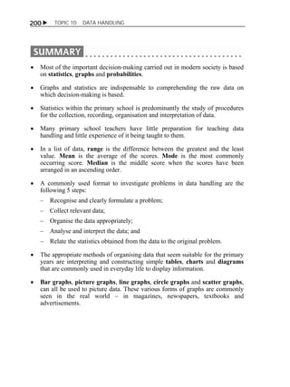 200  TOPIC 10 DATA HANDLING 
 Most of the important decision-making carried out in modern society is based 
on statistics, graphs and probabilities. 
 Graphs and statistics are indispensable to comprehending the raw data on 
which decision-making is based. 
 Statistics within the primary school is predominantly the study of procedures 
for the collection, recording, organisation and interpretation of data. 
 Many primary school teachers have little preparation for teaching data 
handling and little experience of it being taught to them. 
 In a list of data, range is the difference between the greatest and the least 
value. Mean is the average of the scores. Mode is the most commonly 
occurring score. Median is the middle score when the scores have been 
arranged in an ascending order. 
 A commonly used format to investigate problems in data handling are the 
following 5 steps: 
– Recognise and clearly formulate a problem; 
– Collect relevant data; 
– Organise the data appropriately; 
– Analyse and interpret the data; and 
– Relate the statistics obtained from the data to the original problem. 
 The appropriate methods of organising data that seem suitable for the primary 
years are interpreting and constructing simple tables, charts and diagrams 
that are commonly used in everyday life to display information. 
 Bar graphs, picture graphs, line graphs, circle graphs and scatter graphs, 
can all be used to picture data. These various forms of graphs are commonly 
seen in the real world – in magazines, newspapers, textbooks and 
advertisements. 
 