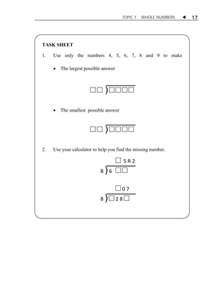 TOPIC 1 WHOLE NUMBERS  17 
TASK SHEET 
1. Use only the numbers 4, 5, 6, 7, 8 and 9 to make 
 The largest possible answer 
) 
 The smallest possible answer 
) 
2. Use your calculator to help you find the missing number. 
5 R 2 
8 ) 6 
0 7 
8 ) 2 8 
 