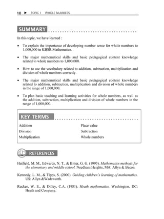 18  TOPIC 1 WHOLE NUMBERS 
In this topic, we have learned : 
 To explain the importance of developing number sense for whole numbers to 
1,000,000 in KBSR Mathematics. 
 The major mathematical skills and basic pedagogical content knowledge 
related to whole numbers to 1,000,000. 
 How to use the vocabulary related to addition, subtraction, multiplication and 
division of whole numbers correctly. 
 The major mathematical skills and basic pedagogical content knowledge 
related to addition, subtraction, multiplication and division of whole numbers 
in the range of 1,000,000. 
 To plan basic teaching and learning activities for whole numbers, as well as 
the addition, subtraction, multiplication and division of whole numbers in the 
range of 1,000,000. 
Addition 
Division 
Multiplication 
Place value 
Subtraction 
Whole numbers 
Hatfield, M. M., Edwards, N. T., & Bitter, G. G. (1993). Mathematics methods for 
the elementary and middle school. Needham Heights, MA: Allyn & Bacon. 
Kennedy, L. M., & Tipps, S. (2000). Guiding children’s learning of mathematics. 
US: Allyn &Wadsworth. 
Rucker, W. E., & Dilley, C.A. (1981). Heath mathematics. Washington, DC: 
Heath and Company. 
 