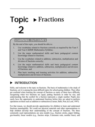 Topic 
2 
 Fractions 
LEARNING OUTCOMES 
By the end of this topic, you should be able to: 
1. Use vocabulary related to fractions correctly as required by the Year 5 
and Year 6 KBSR Mathematics Syllabus; 
2. List the major mathematical skills and basic pedagogical content 
knowledge related to fractions; 
3. Use the vocabulary related to addition, subtraction, multiplication and 
division of fractions correctly; 
4. List the major mathematical skills and basic pedagogical content 
knowledge related to addition, subtraction, multiplication and division 
of fractions; and 
5. Plan basic teaching and learning activities for addition, subtraction, 
multiplication and division of fractions. 
 INTRODUCTION 
Hello, and welcome to the topic on fractions. The basis of mathematics is the study of 
fractions, yet it is among the most difficult topics for school-going children. They often 
get confused when learning the concept of fractions as many of them have difficulty 
recognising when two fractions are equal, putting fractions in order by size, and 
understanding that the symbol for a fraction represents a single number. Pupils also 
rarely have the opportunity to understand fractions before they are asked to perform 
operations on them such as addition or subtraction (Cramer, Behr, Post, & Lesh, 1997). 
For that reason, we should provide opportunities for children to learn and understand 
fractions meaningfully. We could use physical materials and other representations to 
help children develop their understanding of the concept of fractions. The three 
commonly used representations are area models (e.g., fraction circles, paper folding, 
geo-boards), linear models (e.g., fraction strips, Cuisenaire rods, number lines), and 
 