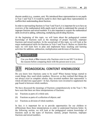 TOPIC 2 FRACTIONS  21 
discrete models (e.g., counters, sets). We introduced these representations to our pupils 
in Year 3 and Year 4. It would be useful to show them again these representations to 
reaffirm their understanding about fractions. 
In order to start teaching fractions in Year 5 and Year 6, it is important for us to have an 
overview of the mathematical skills pupils need in order to understand the concept of 
improper fractions and mixed numbers. It is also important to acquire the mathematical 
skills involved in adding, subtracting, multiplying and dividing fractions. 
At the beginning of this topic, we will learn about the pedagogical content 
knowledge of fractions such as the meanings of proper fractions, improper 
fractions and mixed numbers. In the second part of this topic, we will look at the 
major mathematical skills for fractions in Year 5 and Year 6. Before we finish this 
topic we will learn how to plan and implement basic teaching and learning 
activities for addition, subtraction, multiplication and division of fractions. 
ACTIVITY 2.1 
Can you think of five reasons why fractions exist in our life? List down 
the reasons before comparing them with the person next to you. 
PEDAGOGICAL CONTENT KNOWLEDGE 
2.1 
Do you know how fractions came to be used? When human beings started to 
count things, they used whole numbers. However, as they realised that things do 
not always exist as complete wholes, they invented numbers that represented “a 
whole divided into equal parts”. In fact, fractions were invented to supplement the 
gap found in between whole numbers. 
We have discussed the meanings of fractions comprehensively in the Year 3. We 
have seen that there are three interpretations of fractions: 
(a) Fractions as parts of a whole unit; 
(b) Fractions as parts of a collection of objects; and 
(c) Fractions as division of whole numbers. 
In fact, it is important for us to provide opportunities for our children to 
differentiate these three interpretations in order to understand fractions better. In 
the following section, we will look at the pedagogical content knowledge of 
fractions such as the types of fractions; namely, proper fractions, improper 
fractions and mixed numbers. 
 
