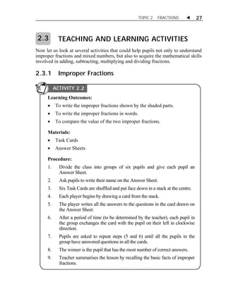 TOPIC 2 FRACTIONS  27 
ACTIVITY 2.3 
TEACHING AND LEARNING ACTIVITIES 
2.3 
Now let us look at several activities that could help pupils not only to understand 
improper fractions and mixed numbers, but also to acquire the mathematical skills 
involved in adding, subtracting, multiplying and dividing fractions. 
2.3.1 Improper Fractions 
ACTIVITY 2.2 
Learning Outcomes: 
 To write the improper fractions shown by the shaded parts. 
 To write the improper fractions in words. 
 To compare the value of the two improper fractions. 
Materials: 
 Task Cards 
 Answer Sheets 
Procedure: 
1. Divide the class into groups of six pupils and give each pupil an 
Answer Sheet. 
2. Ask pupils to write their name on the Answer Sheet. 
3. Six Task Cards are shuffled and put face down in a stack at the centre. 
4. Each player begins by drawing a card from the stack. 
5. The player writes all the answers to the questions in the card drawn on 
the Answer Sheet. 
6. After a period of time (to be determined by the teacher), each pupil in 
the group exchanges the card with the pupil on their left in clockwise 
direction. 
7. Pupils are asked to repeat steps (5 and 6) until all the pupils in the 
group have answered questions in all the cards. 
8. The winner is the pupil that has the most number of correct answers. 
9. Teacher summarises the lesson by recalling the basic facts of improper 
fractions. 
 