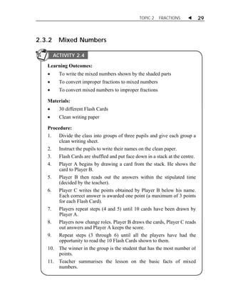 TOPIC 2 FRACTIONS  29 
2.3.2 Mixed Numbers 
ACTIVITY 2.4 
Learning Outcomes: 
 To write the mixed numbers shown by the shaded parts 
 To convert improper fractions to mixed numbers 
 To convert mixed numbers to improper fractions 
Materials: 
 30 different Flash Cards 
 Clean writing paper 
Procedure: 
1. Divide the class into groups of three pupils and give each group a 
clean writing sheet. 
2. Instruct the pupils to write their names on the clean paper. 
3. Flash Cards are shuffled and put face down in a stack at the centre. 
4. Player A begins by drawing a card from the stack. He shows the 
card to Player B. 
5. Player B then reads out the answers within the stipulated time 
(decided by the teacher). 
6. Player C writes the points obtained by Player B below his name. 
Each correct answer is awarded one point (a maximum of 3 points 
for each Flash Card). 
7. Players repeat steps (4 and 5) until 10 cards have been drawn by 
Player A. 
8. Players now change roles. Player B draws the cards, Player C reads 
out answers and Player A keeps the score. 
9. Repeat steps (3 through 6) until all the players have had the 
opportunity to read the 10 Flash Cards shown to them. 
10. The winner in the group is the student that has the most number of 
points. 
11. Teacher summarises the lesson on the basic facts of mixed 
numbers. 
 