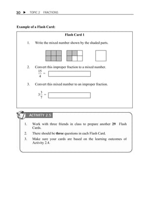  TOPIC 2 FRACTIONS 
30 
Example of a Flash Card: 
Flash Card 1 
1. Write the mixed number shown by the shaded parts. 
2. Convert this improper fraction to a mixed number. 
15 = 
4 
3. Convert this mixed number to an improper fraction. 
3 3 = 
7 
ACTIVITY 2.5 
1. Work with three friends in class to prepare another 29 Flash 
Cards. 
2. There should be three questions in each Flash Card. 
3. Make sure your cards are based on the learning outcomes of 
Activity 2.4. 
 