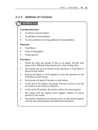 TOPIC 2 FRACTIONS  31 
2.3.3 Addition of Fractions 
ACTIVITY 2.6 
Learning Outcomes: 
 To add two mixed numbers 
 To add three mixed numbers 
 To solve problems involving addition of mixed numbers. 
Materials: 
 Task Sheets 
 Clean writing papers 
 Colour pencils 
Procedure: 
1. Divide the class into groups of four to six pupils. Provide each 
group with a different colour pencil and a clean writing sheet. 
2. The teacher sets up five stations in the classroom. A Task Sheet is 
placed at each station. 
3. Instruct the pupils to work together to solve the questions in the 
Task Sheet at each station. 
4. Each group will spend 10 minutes at each station. 
5. At the end of 10 minutes, the groups will have to move on to the 
next station in the clockwise direction. 
6. At the end of 50 minutes, the teacher collects the answer papers. 
7. The group with the highest score (highest number of correct 
answers) is the winner. 
8. The teacher summarises the lesson on how to add mixed numbers 
with the same denominators and different denominators. 
 