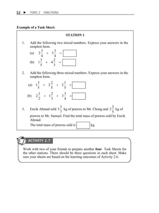  TOPIC 2 FRACTIONS 
32 
Example of a Task Sheet: 
STATION 1 
1. Add the following two mixed numbers. Express your answers in the 
simplest form. 
(a)   
3 3 
4 
2 3 
4 
4 2 
13 
(b)   
3 
5 
2. Add the following three mixed numbers. Express your answers in the 
simplest form. 
(a)    
2 1 
5 
2 2 
5 
13 
5 
3 3 
1 2 
2 1 
(b)    
4 
3 
2 
3. Encik Ahmad sold 
3 3 kg of prawns to Mr. Chong and 
7 
2 2 kg of 
5 
prawns to Mr. Samuel. Find the total mass of prawns sold by Encik 
Ahmad. 
The total mass of prawns sold is kg. 
ACTIVITY 2.7 
Work with two of your friends to prepare another four Task Sheets for 
the other stations. There should be three questions in each sheet. Make 
sure your sheets are based on the learning outcomes of Activity 2.6. 
 