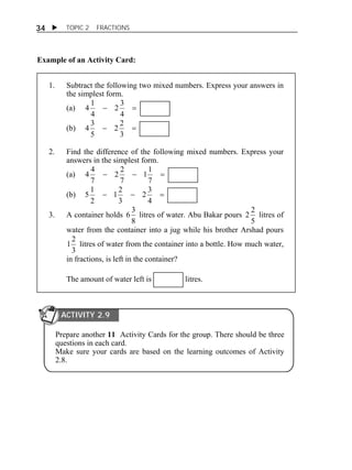  TOPIC 2 FRACTIONS 
34 
Example of an Activity Card: 
1. Subtract the following two mixed numbers. Express your answers in 
the simplest form. 
(a)   
2 3 
4 
4 1 
4 
2 2 
4 3 
(b)   
3 
5 
2. Find the difference of the following mixed numbers. Express your 
answers in the simplest form. 
(a)    
11 
7 
2 2 
7 
4 4 
7 
2 3 
1 2 
5 1 
(b)    
4 
3 
2 
3. A container holds 
6 3 litres of water. Abu Bakar pours 
8 
2 2 litres of 
5 
water from the container into a jug while his brother Arshad pours 
3 
1 2 litres of water from the container into a bottle. How much water, 
in fractions, is left in the container? 
The amount of water left is litres. 
ACTIVITY 2.9 
Prepare another 11 Activity Cards for the group. There should be three 
questions in each card. 
Make sure your cards are based on the learning outcomes of Activity 
2.8. 
 