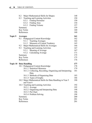v i X TABLE OF CONTENTS 
8.2 Major Mathematical Skills for Shapes 148 
8.3 Teaching and Learning Activities 150 
8.3.1 Finding Perimeter 150 
8.3.2 Finding Area 154 
8.3.3 Finding Volume 157 
Summary 159 
Key Terms 160 
References 160 
Topic 9 Averages 161 
9.1 Pedagogical Content Knowledge 162 
9.1.1 Teaching Averages 162 
9.1.2 Measures of Central Tendency 163 
9.2 Major Mathematical Skills for Averages 166 
9.3 Teaching and Learning Activities 167 
9.3.1 Meaning of Average 167 
9.3.2 Calculating Average 171 
Summary 175 
Key Terms 175 
References 176 
Topic 10 Data Handling 177 
10.1 Pedagogical Content Knowledge 178 
10.1.1 Statistical Measures 179 
10.1.2 Collecting, Recording, Organising and Interpreting 181 
Data 
10.1.3 Methods of Organising Data 183 
10.1.4 Types of Graphs 186 
10.2 Major Mathematical Skills for Data Handling in Year 5 190 
and Year 6 
10.3 Teaching and Learning Activities 192 
10.3.1 Average 192 
10.3.2 Organising and Interpreting Data 194 
10.3.3 Pie Chart 196 
10.3.4 Problem Solving 198 
Summary 200 
Key Terms 201 
References 201 
 