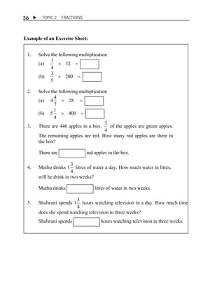  TOPIC 2 FRACTIONS 
36 
Example of an Exercise Sheet: 
1. Solve the following multiplication 
1 
(a)  32  
4 
3 
(b)  200  
5 
2. Solve the following multiplication 
4 4 
(a)  28  
7 
5 1 
(b)  400  
4 
3. There are 440 apples in a box. 
3 of the apples are green apples. 
4 
The remaining apples are red. How many red apples are there in 
the box? 
There are red apples in the box. 
4. Muthu drinks 
1 3 litres of water a day. How much water in litres, 
4 
will he drink in two weeks? 
Muthu drinks litres of water in two weeks. 
5. Shalwani spends 
1 3 hours watching television in a day. How much time 
4 
does she spend watching television in three weeks? 
Shalwani spends hours watching television in three weeks. 
 