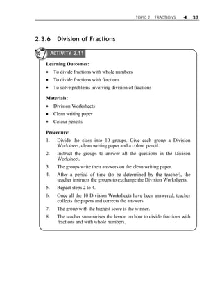 TOPIC 2 FRACTIONS  37 
2.3.6 Division of Fractions 
ACTIVITY 2.11 
Learning Outcomes: 
 To divide fractions with whole numbers 
 To divide fractions with fractions 
 To solve problems involving division of fractions 
Materials: 
 Division Worksheets 
 Clean writing paper 
 Colour pencils 
Procedure: 
1. Divide the class into 10 groups. Give each group a Division 
Worksheet, clean writing paper and a colour pencil. 
2. Instruct the groups to answer all the questions in the Divison 
Worksheet. 
3. The groups write their answers on the clean writing paper. 
4. After a period of time (to be determined by the teacher), the 
teacher instructs the groups to exchange the Division Worksheets. 
5. Repeat steps 2 to 4. 
6. Once all the 10 Division Worksheets have been answered, teacher 
collects the papers and corrects the answers. 
7. The group with the highest score is the winner. 
8. The teacher summarises the lesson on how to divide fractions with 
fractions and with whole numbers. 
 