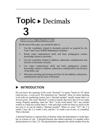 Topic 
3 
 Decimals 
LEARNING OUTCOMES 
By the end of this topic, you should be able to: 
1. Use the vocabulary related to decimals correctly as required by the 
Year 5 and Year 6 KBSR Mathematics Syllabus; 
2. Relate major mathematical skills and basic pedagogical content 
knowledge related to decimals; 
3. Use the vocabulary related to addition, subtraction, multiplication and 
division of decimals correctly; 
4. Use major mathematical skills and basic pedagogical content 
knowledge related to addition, subtraction, multiplication and division 
of decimals; and 
5. Plan basic teaching and learning activities for the addition, subtraction, 
multiplication and division of decimals. 
 INTRODUCTION 
Do you know the meaning of the word “decimal”? It means "based on 10" (from 
Latin decima: a tenth part). We sometimes say "decimal" when we mean anything 
to do with our numbering system, but a "decimal number" usually means there is a 
decimal point. The word “decimal” is used so loosely that most uses of it are really 
wrong. Properly speaking, since the "deci-" in the word means "ten", any number 
written in a base-ten system (that is, with each digit worth ten times as much as the 
one next to it) can be called a "decimal number". When we write "123", the 3 is 
worth 3 ones, the 2 is worth 2 tens, and the 1 is worth a ten of tens, or a hundred. 
That is decimal. 
A decimal fraction is a special form of fraction where the denominator is in the base-ten, 
or a power of ten. A decimal fraction, also called a decimal, is a number with a 
decimal point in it, like 1.23. The decimal point separates the whole number from the 
 